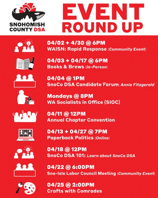 This is a graphic of a list of SnoCo DSA events. The top has text that says “April Event Round-Up” and bottom says “Details @ Snocodsa.org” The list of events are as follows:

04/02   4/30 @ 6PM
Training: Rapid Response 
(Community Event - WAISN)

NEXT

04/03   04/17 @ 6PM
Books & Brews (In-Person)

NEXT

04/04 @ 1PM
SnoCo DSA Candidate Forum
Candidate: Annie Fitzgerald

NEXT

Mondays @ 8PM
WA Socialists in Office (SIOC)

NEXT

04/11 @ 12PM
Annual Chapter Convention

NEXT

04/13   04/27 @ 7PM
Paperback Politics (Online)

NEXT

04/18 @ 12PM
SnoCo DSA 101: 
Learn about SnoCo DSA 

NEXT

04/22 @ 6:00PM 
Sno-Isle Labor Council Meeting
(Community Event)

NEXT

04/25 @ 2:00PM 
Crafts with Comrades

NEXT

Committee   Working Group Meetings
04/02  @ 7:00PM • Membership
04/05  @ 11:00AM • International Solidarity 
04/14 @ 6:15PM • Labor & Strike Support
04/18 @ 11:00AM • Tech & Comms
04/21  @ 7:00PM • Electoral