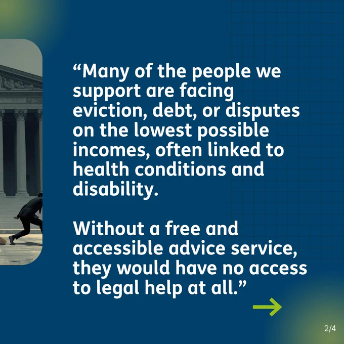 “Many of the people we support are facing eviction, debt, or disputes on the lowest possible incomes, often linked to health conditions and disability. Without a free and accessible advice service, they would have no access to legal help at all
