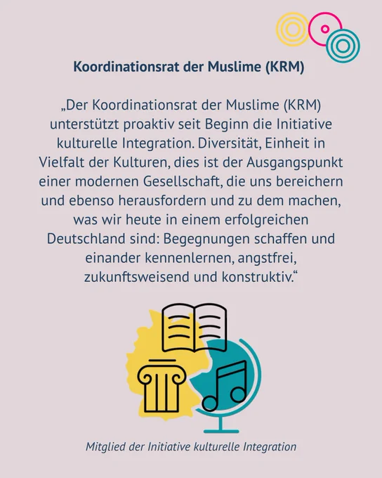 Koordinationsrat der Muslime (KRM) „Der Koordinationsrat der Muslime (KRM) unterstützt proaktiv seit Beginn die Initiative kulturelle Integration. Diversität, Einheit in Vielfalt der Kulturen, dies ist der Ausgangspunkt einer modernen Gesellschaft, die uns bereichern und ebenso herausfordern und zu dem machen, was wir heute in einem erfolgreichen Deutschland sind: Begegnungen schaffen und einander kennenlernen, angstfrei, zukunftsweisend und konstruktiv.“ Mitglied der Initiative kulturelle Integration. Es ist das Symbol eines Globus und der Umriss Deutschlands mit kulturellen Symbolen zu erkennen.