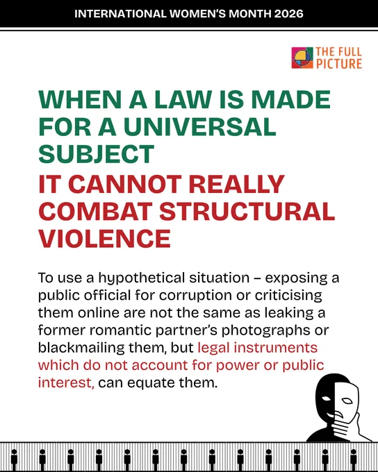 When a law is made for a universal subject it cannot really combat structural violence. To use a hypothetical situation – exposing a public official for corruption or criticising them online are not the same as leaking a former romantic partner’s photographs or blackmailing them, but legal instruments which do not account for power or public interest, can equate them.