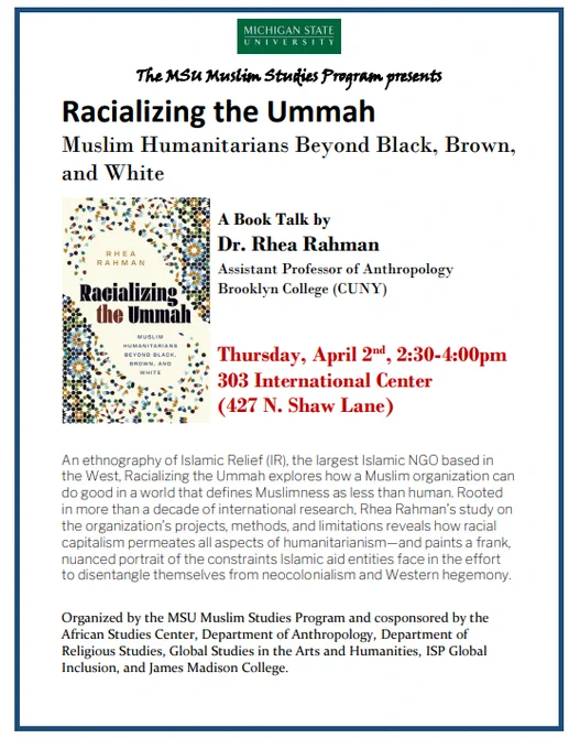 The Book Talk will take place this Thursday, April 2nd from 2:30-4pm in Room 303 of the International Center.  An image of the book is shown with a brief description: An ethnography of Islamic Relief (IR), the largest Islamic NGO based in\nthe West, Racializing the Ummah explores how a Muslim organization can\ndo good in a world that defines Muslimness as less than human. Rooted\nin more than a decade of international research, Rhea Rahman\u2019s study on\nthe organization\u2019s projects, methods, and limitations reveals how racial\ncapitalism permeates all aspects of humanitarianism\u2014and paints a frank,\nnuanced portrait of the constraints Islamic aid entities face in the effort\nto disentangle themselves from neocolonialism and Western hegemony.