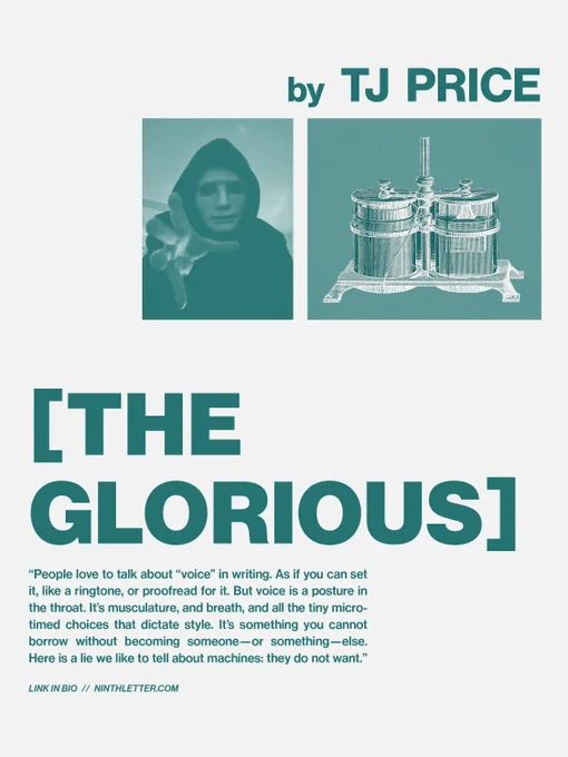 [The Glorious] by TJ Price, an excerpt. "“People love to talk about “voice” in writing. As if you can set it, like a ringtone, or proofread for it. But voice is a posture in the throat. It’s musculature, and breath, and all the tiny micro-timed choices that dictate style. It’s something you cannot borrow without becoming someone—or something—else. Here is a lie we like to tell about machines: they do not want.” Link in bio. ninthletter.com.