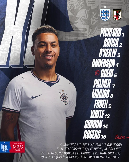 England XI: Pickford, Konsa, O'Reilly, Anderson, Guéhi (C), Palmer, Mainoo, Foden, White, Gordon, Rogers

Subs: Maguire, Bellingham, Rashford, D.Henderson, Burn, Solanke, Barnes, Bowen, Garner, Trafford, Steele, Spence, Livramento, Hall