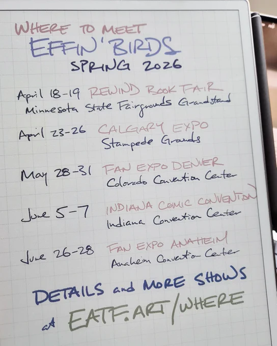 where to meet Effin' Birds, spring 2026. April 18-19 Rewind Book Fair, Minnesota State Fairgrounds Grandstand. April 23-26, Calgary Expo, Stampede Grounds. May 28-31, Fan Expo Denver, Colorado Convention Center. June 5-7, Indiana Comic Convention, Indiana Convention Center. June 26-28 Fan Expo Anaheim, Anaheim Convention Center. Details and more shows at https://eatf.art/where