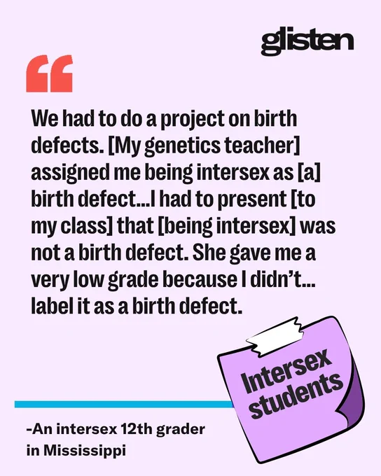 We had to do a project on birth defects. [My genetics teacher] assigned me being intersex as [a] birth defect…I had to present [to my class] that [being intersex] was not a birth defect. She gave me a very low grade because I didn’t…label it as a birth defect. -An intersex 12th grader in Mississippi