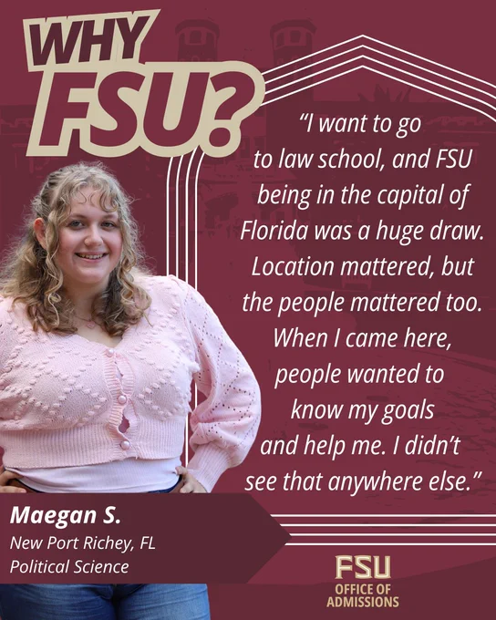 Image of a student smiling, wearing a light pink sweater. Text on the image includes, "Why FSU? I want to go to law school, and FSU being in the capital of Florida was a huge draw. Location mattered, but he people mattered too. When I came here, people wanted to know my goals and help me. I didn't see that anywhere else." The bottom text shows the name "Maegan S." from New Port Richey, FL, studying Political Science. The FSU Office of Admissions logo is also visible.