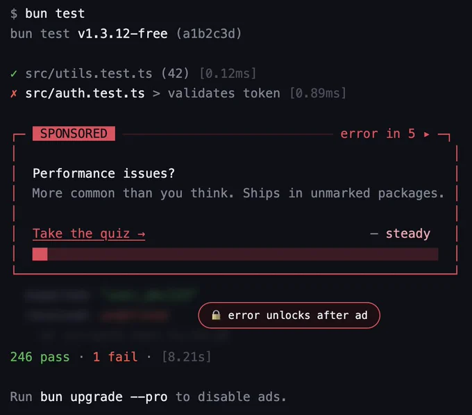 $ bun test
bun test v1.3.12-free (alb2c3d)
• src/utils.test.ts (42) [0.12ms]
x src/auth.test.ts > validates token [0.89ms]
SPONSORED
error in 5. -
Performance issues?
More common than you think. Ships in unmarked packages.
Take the quiz →
- steady
A error unlocks after ad
246 pass • 1 fail • [8.21s]
Run bun upgrade -pro to disable ads.