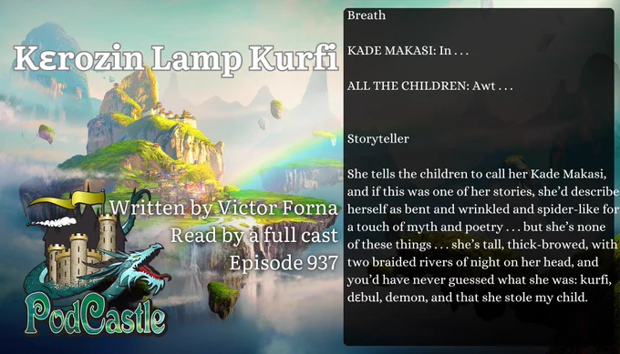 #PC937: Kɛrozin Lamp Kurfi by Victor Forna, read by a full cast. Rated PG. A #PodCastleOriginal!


Breath
KADE MAKASI: In . . .
ALL THE CHILDREN: Awt . . .
Storyteller
She tells the children to call her Kade Makasi, and if this was one of her stories, she’d describe herself as bent and wrinkled and spider-like for a touch of myth and poetry . . . but she’s none of these things . . . she’s tall, thick-browed, with two braided rivers of night on her head, and you’d have never guessed what she was: kurfi, dɛbul, demon, and that she stole my child.

