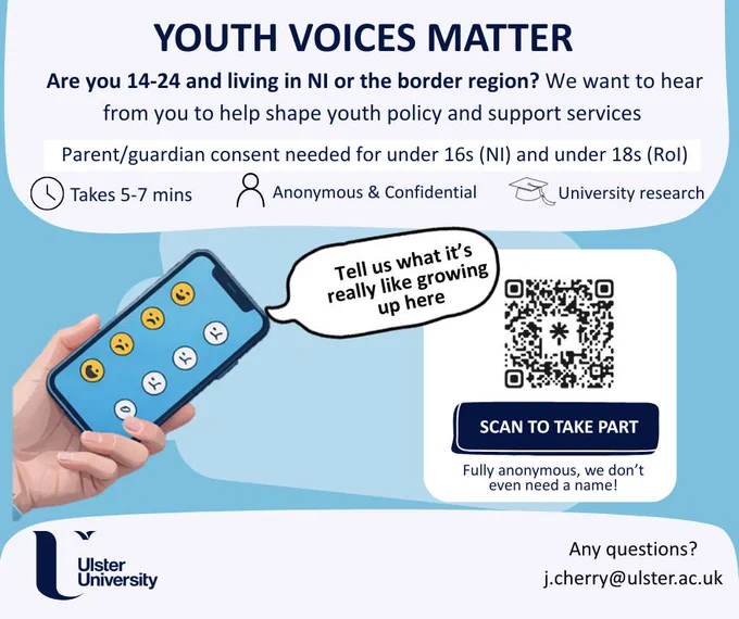 Promotional flyer with the Ulster University logo and an illustrated hand and mobile phone with 8 emojis. The text on the flyer reads - Youth Voices Matter | Are you 14-24 and living in NI or the border region? We want to hear from you to help shape youth policy and support services | Parent/guardian consent needed for under 16s (NI) and under 18s (ROI) | Tell us what it's really like growing up here | Scan the QR code to take part | Fully anonymous, we don't event need a name! Any questions? Email j.cherry@ulster.ac.uk