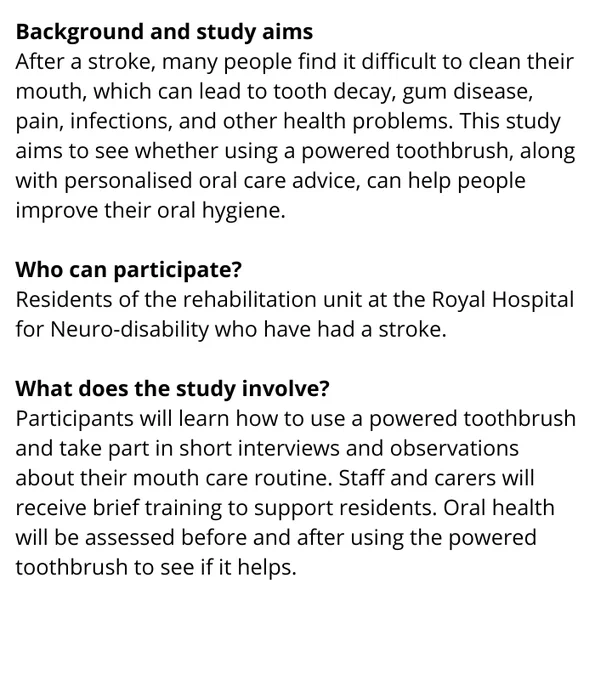 Background and study aims
After a stroke, many people find it difficult to clean their mouth, which can lead to tooth decay, gum disease, pain, infections, and other health problems. This study aims to see whether using a powered toothbrush, along with personalised oral care advice, can help people improve their oral hygiene.

Who can participate?
Residents of the rehabilitation unit at the Royal Hospital for Neuro-disability who have had a stroke.

What does the study involve?
Participants will learn how to use a powered toothbrush and take part in short interviews and observations about their mouth care routine. Staff and carers will receive brief training to support residents. Oral health will be assessed before and after using the powered toothbrush to see if it helps.