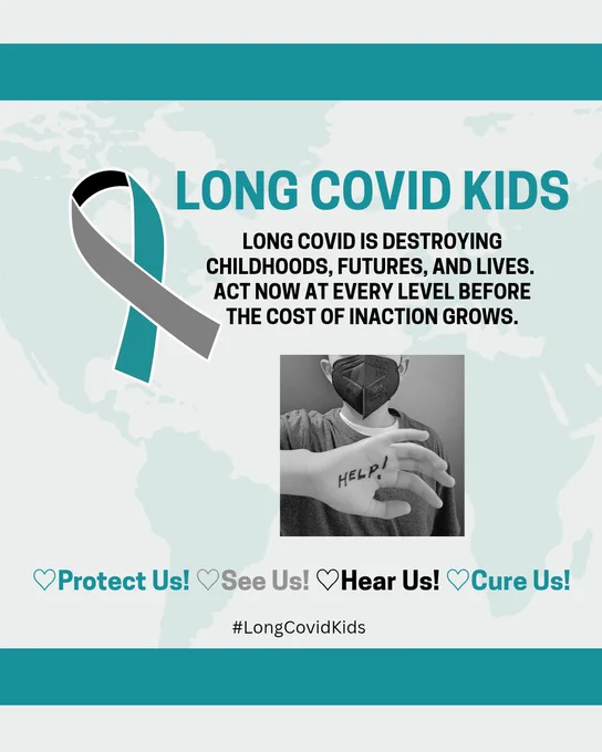 Teal font reads: Long Covid Kids 
Teal map background 
Graphic: International Long Covid Awareness ribbon (teal, gray, black)
Black font reads:
Long Covid is destroying childhoods, futures, and lives. Act now at every level before the cost of inaction grows.
B/W photo: Child wearing mask and "HELP!" written on hand
Protect Us
See Us
Hear Us
Cure Us
#LongCovidKids
