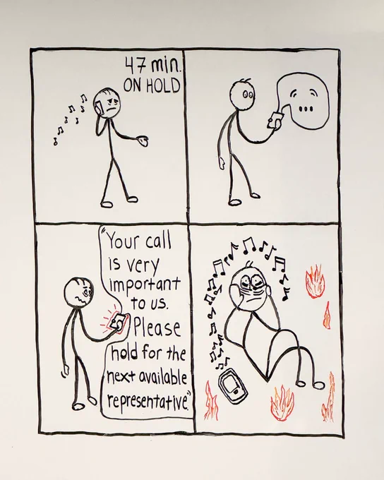 A photo of a cartoon strip hand-drawn on a whiteboard. In the first square, an exasperated, sad stick figure holds a phone up to their ear as hold music plays. A caption at the top of the cartoon square reads. “47 min ON HOLD.” In the second square, the hold music has paused, and a speech bubble with “...” is coming out of the phone. The stick figure is staring at the phone in anticipation, eyes wide, hoping someone is about to answer their call. In the third square, the speech bubble coming out of the phone reads, “Your call is very important to us. Please hold for the next available representative.” The phone is glowing red, and the stick figure looks very disturbed and disappointed. In the final square, the phone is now sitting on the floor. Music notes waft up from it as the stick figure holds their face in their hands while sitting on the floor, looking completely exasperated and defeated, like they’re losing their mind. Flames surround them. Total chaos; you know the feeling.