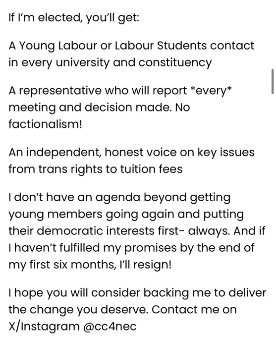 If I’m elected, you’ll get:

A Young Labour or Labour Students contact in every university and constituency

A representative who will report *every* meeting and decision made. No factionalism!

An independent, honest voice on key issues from trans rights to tuition fees

I don’t have an agenda beyond getting young members going again and putting their democratic interests first- always. And if I haven’t fulfilled my promises by the end of my first six months, I’ll resign!

I hope you will consider backing me to deliver the change you deserve.