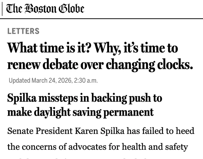 The Boston Globe

LETTERS

What time is it? Why, it’s time to renew debate over changing clocks.

Updated March 24, 2026, 2:30 a.m.

Spilka missteps in backing push to make daylight saving permanent

Senate President Karen Spilka has failed to heed the concerns of advocates for health and safety with her push for permanent daylight saving time (“A push is on in the Senate to stop changing the clocks,” Metro, March 16).

In a press release this month in support of a bill under which Massachusetts would observe Atlantic standard time year-round, she said that the measure “would be better for our health [and] safer for our roads.” The bill’s sponsor, Senator John F. Keenan, said it “would decrease energy usage,” reduce the risk of heart attacks, strokes, and car accidents, “and increase workplace productivity.” Such statements are based on an assumption that ending the harms of clock changes would be an improvement with any permanent time…