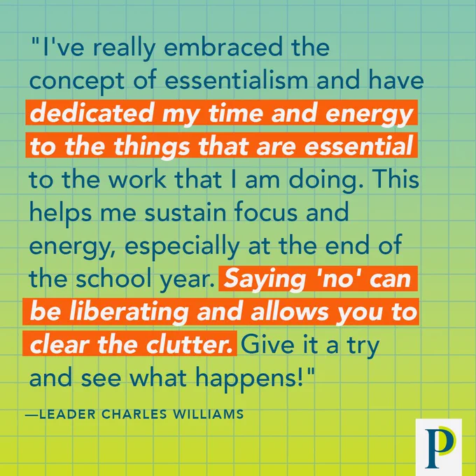 "I've really embraced the concept of essentialism and have dedicated my time and energy to the things that are essential to the work that I am doing. This helps me sustain focus and energy, especially at the end of the school year. Saying 'no' can be liberating and allows you to clear the clutter. Give it a try and see what happens!" —Leader Charles Williams