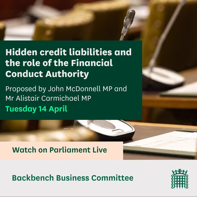 Graphic with an image of WH microphones and the text:
Hidden credit liabilities and the role of the Financial Conduct Authority.
Proposed by John McDonnell MP and Mr Alistair Carmichael MP
Tuesday 14 April
Watch on Parliament Live
Backbench Business Committee