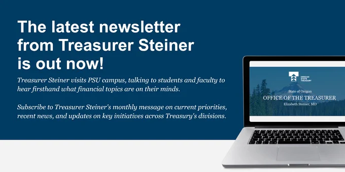 Image text: The latest newsletter 
from Treasurer Steiner is out now!
Treasurer Steiner visits PSU campus, talking to students and faculty to hear firsthand what financial topics are on their minds. 
Subscribe to Treasurer Steiner's monthly message on current priorities, recent news, and updates on key initiatives across Treasury's divisions.