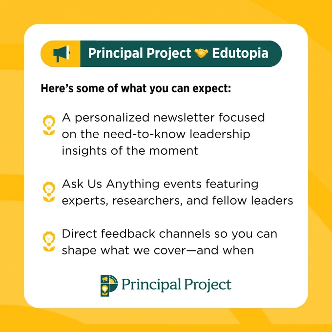 Graphic with a header reading "Principal Project (handshake emoji) Edutopia." Text below reads: Here’s some of what you can expect:
• A personalized newsletter focused on the need-to-know leadership insights of the moment
• Ask Us Anything events featuring experts, researchers, and fellow leaders
• Direct feedback channels so you can shape what we cover—and when