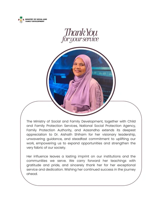 Graphic post thanking Dr. Aishath Shiham with a picture of her smiling and text that says:

The Ministry of Social and Family Development, together with Child and Family Protection Services and the National Social Protection Agency, Family Protection Authority, and Aasandha extends its deepest appreciation to Dr. Aishath Shiham for her visionary leadership, unwavering guidance, and steadfast commitment to uplifting our work, empowering us to expand opportunities and strengthen the very fabric of our society.

Her influence leaves a lasting imprint on our institutions and the communities we serve. We carry forward her teachings with gratitude and pride, and sincerely thank her for her exceptional service and dedication. Wishing her continued success in the journey ahead.

Ministry logo is seen at the top left corner