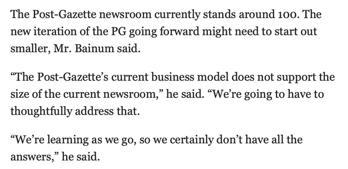 "The Post-Gazette newsroom currently stands around 100. The new iteration of the PG going forward might need to start out smaller, Mr. Bainum said.

“The Post-Gazette’s current business model does not support the size of the current newsroom,” he said. “We’re going to have to thoughtfully address that.

“We’re learning as we go, so we certainly don’t have all the answers,” he said."