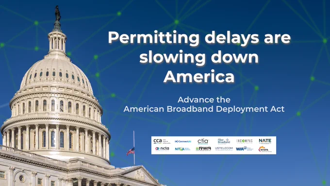 Graphic with image of U.S. Capitol and text: Permitting delays are slowing down America. Advance the American Broadband Deployment Act. With logos of coalition member organizations: CCA, ConnectAI, CTIA, Fiber Broadband Association, INCOMPAS, NATE, NCTA, NTCA, Wireless Infrastructure Association and WISPA