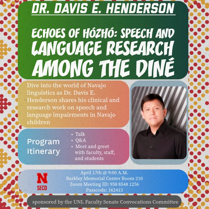 May be an image of text that says 'DR. DAVIS E. HENDERSON ECHOES OF HÓZHÓ: SPEECH AND LANGUAGE RESEARCH AMONG THE DINÉ Dive into the world of Navajo linguistics as Dr. Davis E. Henderson shares his clinical and research work on speech and language impairments in Navajo children Program Itinerary Talk Q&A Meet and greet with faculty, staff, and students N SECD April 17th @ 9:00 A.M. Barkley Memorial Center Room 210 7.00m Meeting ID: 958 8548 1256 Passcode: 162413 sponsored by the UNL Faculty Senate Convocations Committee'