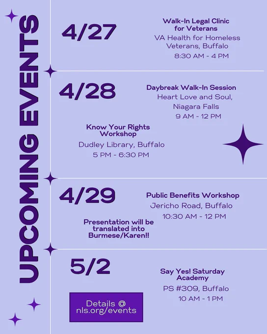 Upcoming events calendar in purple with stars. Details at nls.org/events . 4/27: Walk-In Legal Clinic for Veterans, 8:30 AM - 4 PM, VA Health for Homeless Veterans, Buffalo. 4/28: Daybreak Walk-In Session, Heart Love and Soul, , Niagara Falls, 9 AM - 12 PM and Know Your Rights Workshop, Dudley Library, Buffalo, 5 PM - 6:30 PM. 4/29: Public Benefits Workshop, Jericho Road, Buffalo, 10:30 AM - 12 PM, Presentation will be translated into Burmese/Karen!! 5/2: Say Yes! Saturday Academy, PS #309, Buffalo, 10 AM - 1 PM.