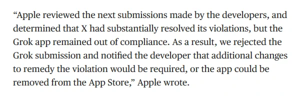 “Apple reviewed the next submissions made by the developers, and determined that X had substantially resolved its violations, but the Grok app remained out of compliance. As a result, we rejected the Grok submission and notified the developer that additional changes to remedy the violation would be required, or the app could be removed from the App Store,” Apple wrote.