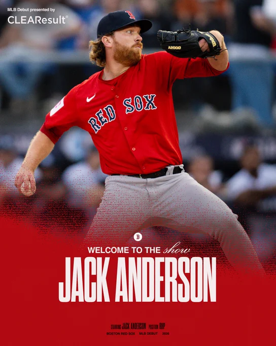 TEXT: MLB Debut presented by CLEAResult
Welcome to the Show

Starring Jack Anderson Position RHP
Boston Red Sox MLB Debut 2026

IMAGE: MLB Debut announcement graphic featuring pitcher Jack Anderson mid-pitch. He is seen wearing the Red Sox red jersey and is holding a black glove. The design features Anderson’s name on a red, lower third overlay. The graphic's style mimics a movie poster and also includes a white Boston “B” logo and a white CLEAResult logo.