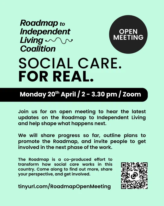 Roadmap to Independent Living Coalition
OPEN
MEETING
SOCIAL CARE.
FOR REAL.
Monday 20th April / 2 - 3.30 pm / Zoom

Join us for an open meeting to hear the latest updates on the Roadmap to Independent Living and help shape what happens next.
We will share progress so far, outline plans to promote the Roadmap, and invite people to get involved in the next phase of the work.
The Roadmap is a co-produced effort to transform how social care works in this country. Come along to find out more, share your perspective, and get involved.

tinyurl.com/RoadmapOpenMeeting