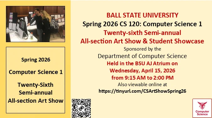 BALL STATE UNIVERSITY Spring 2026 CS 120: Computer Science 1 
Twenty-sixth Semi-annual All-section Art Show & Student Showcase Sponsored by the Department of Computer Science
Held in the BSU AJ Atrium on Wednesday April 15, 2026 from 9:15 AM to 2:00 PM
Also viewable online at https://tinyurl.com/CSArtShowSpring26
