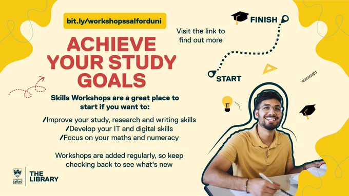 Graphic with the following text:
Achieve your study goals

Skills Workshops are a great place to start if you want to:
/Improve your study, research and writing skills
/Develop your IT and digital skills
/Focus on your maths and numeracy

Workshops are added regularly, so keep checking back to see what's new