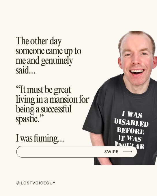 Image 1: Lost Voice Guy wearing a black T-shirt that says “I was disabled before it was popular” stands on the right. On the left, text reads: “The other day someone came up to me and genuinely said… ‘It must be great living in a mansion for being a successful spastic.’ I was fuming…”
Image 2: Lost Voice Guy smiling. Text reads: “…the estate agent told me it was a castle!”