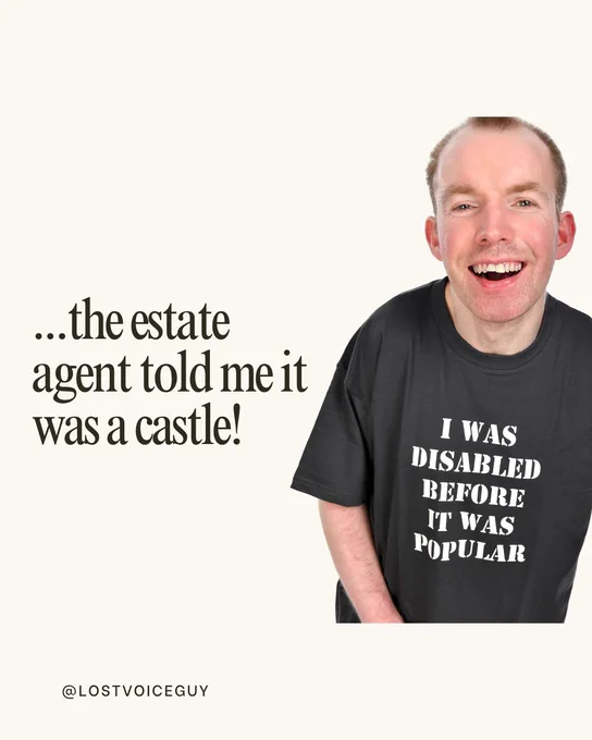 Image 1: Lost Voice Guy wearing a black T-shirt that says “I was disabled before it was popular” stands on the right. On the left, text reads: “The other day someone came up to me and genuinely said… ‘It must be great living in a mansion for being a successful spastic.’ I was fuming…”
Image 2: Lost Voice Guy smiling. Text reads: “…the estate agent told me it was a castle!”