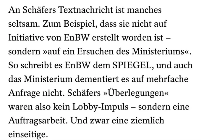 An Schäfers Textnachricht ist manches seltsam. Zum Beispiel, dass sie nicht auf Initiative von EnBW erstellt worden ist - sondern »auf ein Ersuchen des Ministeriums«.
So schreibt es EnBW dem SPIEGEL, und auch das Ministerium dementiert es auf mehrfache Anfrage nicht. Schäfers »Überlegungen« waren also kein Lobby-Impuls - sondern eine Auftragsarbeit. Und zwar eine ziemlich einseitige.