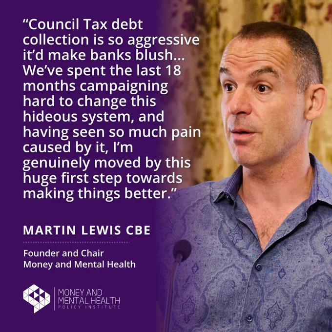 “Council Tax debt collection is so aggressive it’d make banks blush... We’ve spent the last 18 months campaigning hard to change this hideous system, and having seen so much pain caused by it, I’m genuinely moved by this huge first step towards making things better.” - Martin Lewis CBE, Founder and Chair, Money and Mental Health.