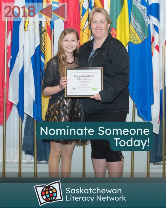 The picture is of Kim Marshall and Rebecca Duncan holding Rebecca's Literacy Awards of Merit award for youth volunteer service award in 2018. They are standing together, in front
of flags representing Canada and its provinces
and territories. The caption reads 'Nominate Someone Today!' and the post is from the Saskatchewan Literacy Network. The Network logo is in the lower middle section and has a stylized book with a stylized globe in front of it, symbolizing the world of opportunities that are possible through literacy and learning. www.saskliteracy.ca  ​
​
