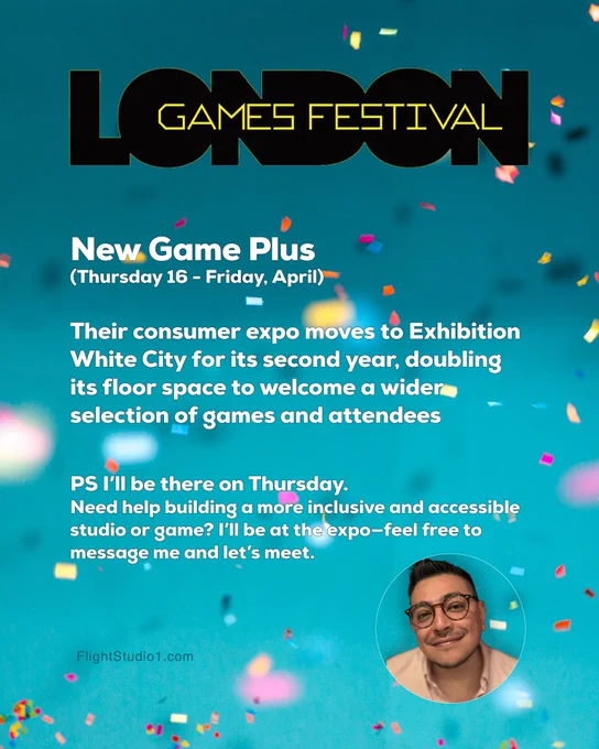 ID: "London Games Festival

New Game Plus 
(Thursday 16 - Friday, April)

Their consumer expo moves to Exhibition White City for its second year, doubling its floor space to welcome a wider selection of games and attendees


PS I’ll be there on Thursday.
Need help building a more inclusive and accessible studio or game? I’ll be at the expo—feel free to message me and let’s meet.

FlightStudio1.com

Photo of Rodrigo, wearing glasses in a pink shirt."