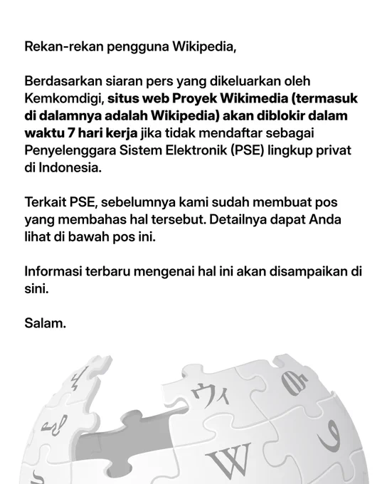 Rekan-rekan pengguna Wikipedia,

Berdasarkan siaran pers yang dikeluarkan oleh Kemkomdigi, situs web Proyek Wikimedia (termasuk di dalamnya adalah Wikipedia) akan diblokir dalam waktu 7 hari kerja jika tidak mendaftar sebagai Penyelenggara Sistem Elektronik (PSE) lingkup privat di Indonesia.

Terkait PSE, sebelumnya kami sudah membuat pos yang membahas hal tersebut. Detailnya dapat Anda lihat di bawah pos ini.

Informasi terbaru mengenai hal ini akan disampaikan di sini.

Salam.