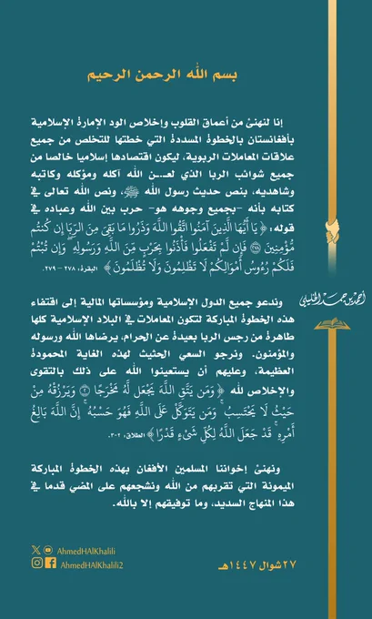 إنا لنهنئ من أعماق القلوب وإخلاص الود الإمارة الإسلامية بأفغانستان بالخطوة المسددة التي خطتها للتخلص من جميع علاقات المعاملات الربوية، ليكون اقتصادها إسلاميا خالصا من جميع شوائب الربا الذي لع.ن الله آكله ومؤكله وكاتبه وشاهديه، بنص حديث رسول الله ﷺ، ونص الله تعالى في كتابه بأنه -بجميع وجوهه هو- حرب بين الله وعباده في قوله:{يا أيها الذين آمنوا اتقوا الله وذروا ما بقي من الربا إن كنتم مؤمنين ٢٧٨ فإن لم تفعلوا فأذنوا بحرب من الله ورسوله ۖ وإن تبتم فلكم رءوس أموالكم لا تظلمون ولا تظلمون}  البقرة: ٢٧٨ – ٢٧٩.
   وندعو جميع الدول الإسلامية ومؤسساتها المالية إلى اقتفاء هذه الخطوة المباركة لتكون المعاملات في البلاد الإسلامية كلها طاهرة من رجس الربا بعيدة عن الحرام، يرضاها الله ورسوله والمؤمنون. ونرجو السعي الحثيث لهذه الغاية المحمودة العظيمة، وعليهم أن يستعينوا الله على ذلك بالتقوى والإخلاص لله {ومن يتق الله يجعل له مخرجا ٢ ويرزقه من حيث لا يحتسب ۚ ومن يتوكل على الله فهو حسبه ۚ إن الله بالغ أمره ۚ قد جعل الله لكل شيء قدرا} الطلاق: 2-3.
  ونهنئ إخواننا المسلمين الأفغان بهذه الخطوة المباركة... 