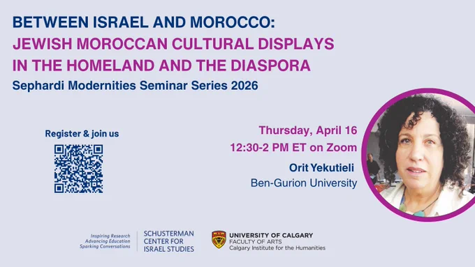 Image of text that says 'BETWEEN ISRAEL AND MOROCCO: JEWISH MOROCCAN CULTURAL DISPLAYS IN THE HOMELAND AND THE DIASPORA", Sephardi Modernities Seminar Series 2026. Register & join us Thursday, April 16 12:30-2 PM ET on Zoom. Speaker: Orit Yekutieli, University Ben-Gurion University. Includes logos for the  cosponsors:  SCHUSTERMAN CENTER ISRAEL ISRAELSTUDIES STUDIES and the UNIVERSITY OF CALGARY FACULTY ARTS Calgary Institutec for the Humanities. Plus the Schusterman Center's tag line, Inspiring Research Advancing Education Sparking Conversations.