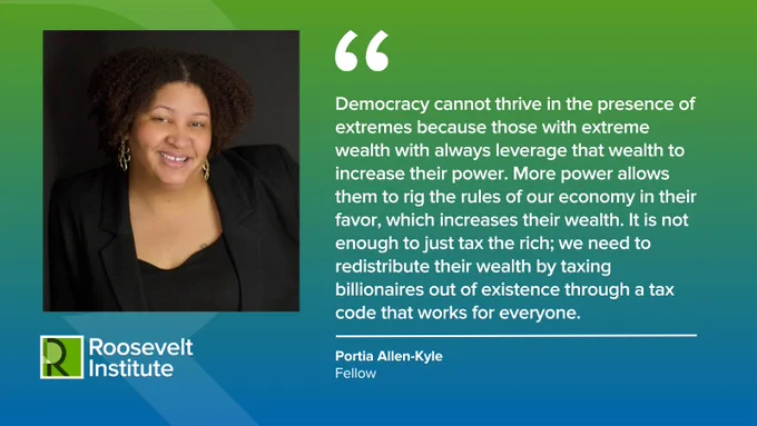 "Democracy cannot thrive in the presence of extremes because those with extreme wealth with always leverage that wealth to increase their power. More power allows them to rig the rules of our economy in their favor, which increases their wealth. It is not enough to just tax the rich; we need to redistribute their wealth by taxing billionaires out of existence through a tax code that works for everyone." – Portia Allen-Kyle, Fellow.