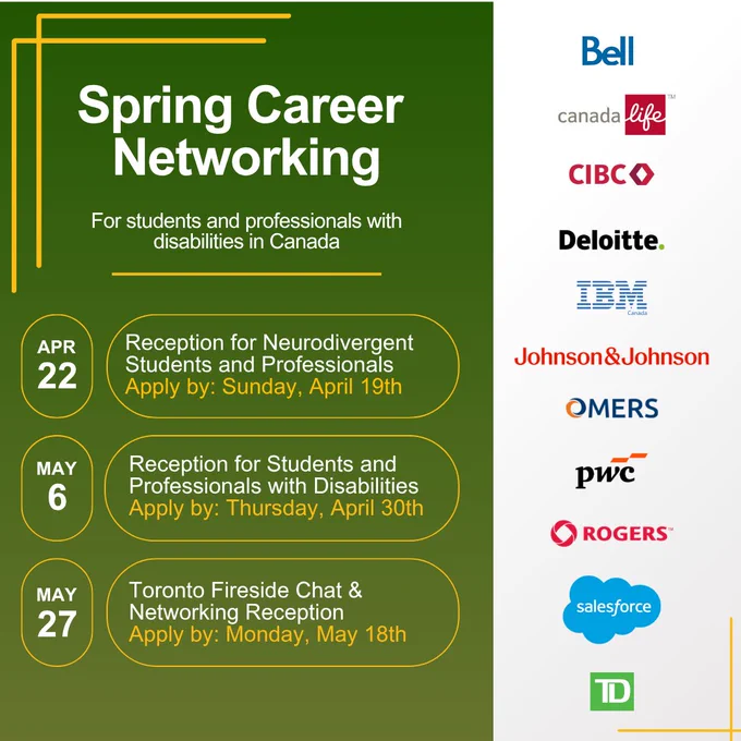 Spring Career Networking. Our Partners: Bell, Canada Life, CIBC, Deloitte, IBM Canada, Johnson & Johnson, OMERS, PwC, Rogers, Salesforce and TD.

Reception for Neurodivergent Students and Professionals in Canada
Wednesday, April 22nd | Virtual
Apply to attend by April 19th

Reception for Students and Professionals with Disabilities in Canada
May 6th | Virtual
Apply to attend by April 30th

Toronto Fireside Chat & Networking Reception
May 27th | In-Person
Apply to attend by May 18th