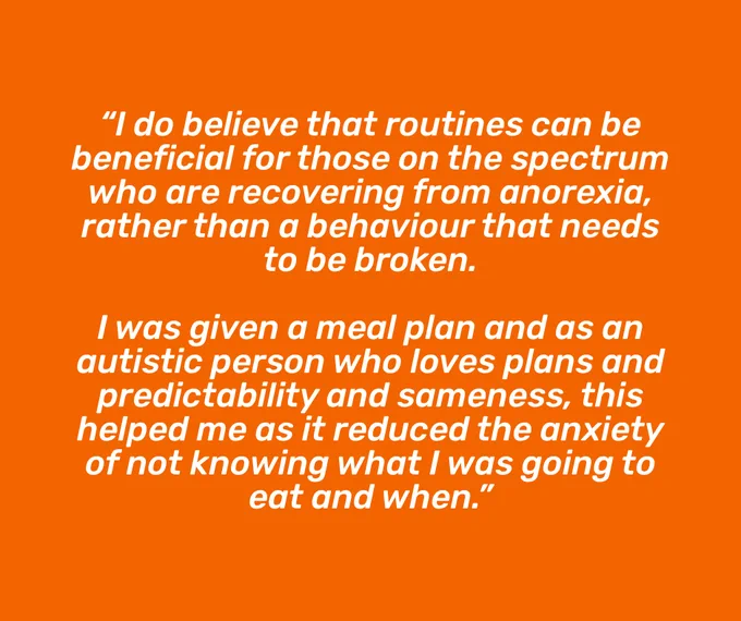 Graphic with an orange background and white italicised text in the middle, reading “I do believe that routines can be beneficial for those on the spectrum who are recovering from anorexia, rather than a behaviour that needs to be broken. I was given a meal plan and as an autistic person who loves plans and predictability and sameness, this helped me as it reduced the anxiety of not knowing what I was going to eat and when.”