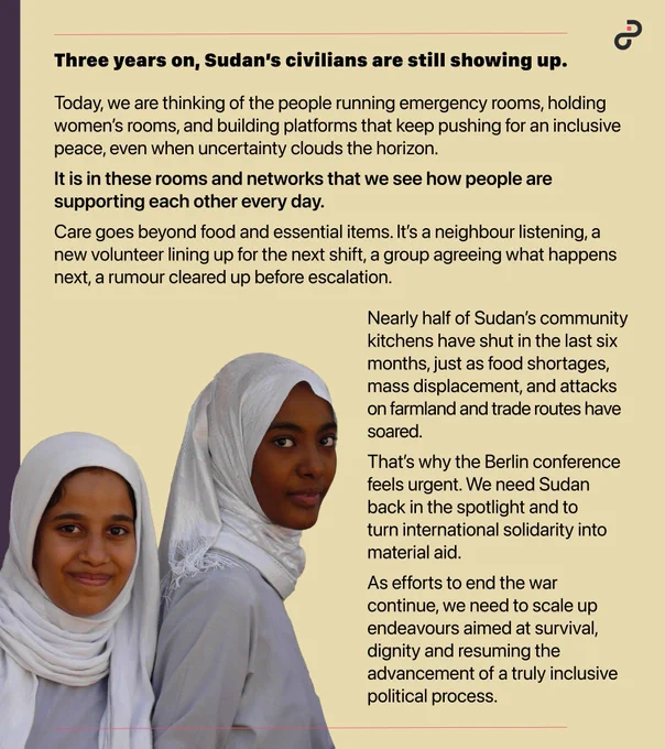 Two young Sudanese girls wearing white headscarves. Text overlay reads: Three years on, Sudan’s civilians are still showing up. Today, we are thinking of the people running emergency rooms, holding women’s rooms, and building platforms that keep pushing for an inclusive peace, even when uncertainty clouds the horizon. It is in these rooms and networks that we see how people are supporting each other every day. Care goes beyond food and essential items. It’s a neighbour listening, a new volunteer lining up for the next shift, a group agreeing what happens next, a rumour cleared up before escalation. Nearly half of Sudan’s community kitchens have shut in the last six months, just as food shortages, mass displacement, and attacks on farmland and trade routes have soared. That’s why the Berlin conference feels urgent. We need Sudan back in the spotlight and turn international solidarity into material aid.As efforts to end the war continue, we need to scale up endeavours aimed at survival, 