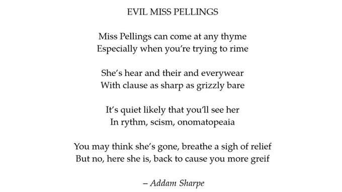 EVIL MISS PELLINGS

Miss Pellings can come at any thyme
Especially when you’re trying to rime
She’s hear and their and everywear
With clause as sharp as grizzly bare
It’s quiet likely that you’ll see her
In rythm, scism, onomatopeaia
You may think she’s gone, breathe a sigh of relief
But no, here she is,
back to cause you more greif

– Addam Sharpe
