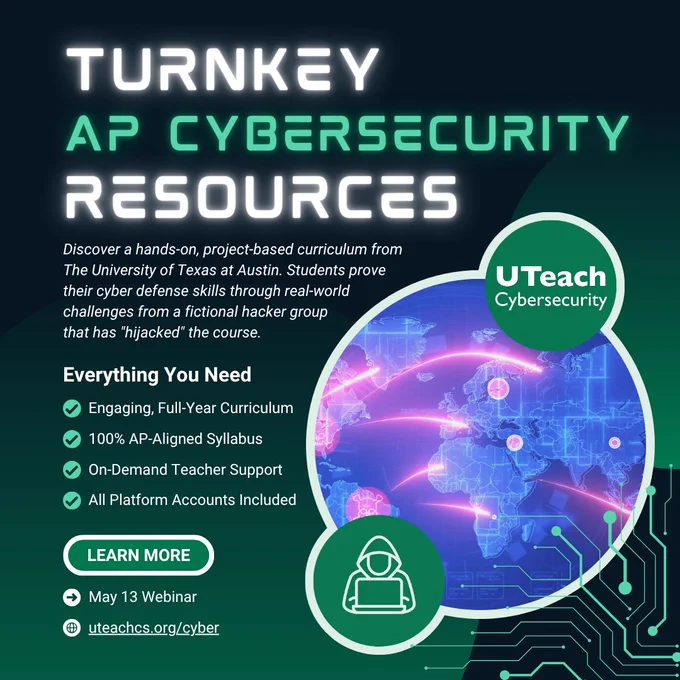 Turnkey AP Cybersecurity Resources

Discover a hands-on, project-based curriculum from The University of Texas at Austin. Students prove their cyber defense skills through real-world challenges from a fictional hacker group 
that has "hijacked" the course.

Everything You Need:
Engaging, Full-Year Curriculum
100% AP-Aligned Syllabus
On-Demand Teacher Support
All Platform Accounts Included

Register for the May 13 webinar
