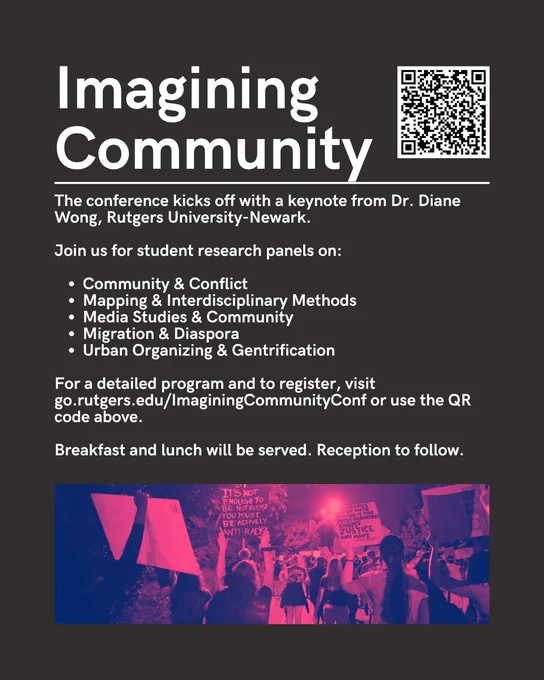 At the top of this black poster is the title Imagining Community followed by a registration QR Code. This is followed by a line and the following text: 
The conference kicks off with a keynote from Dr. Diane Wong, Rutgers University-Newark. 

Join us for student research panels on:

Community & Conflict
Mapping & Interdisciplinary Methods
Media Studies & Community
Migration & Diaspora
Urban Organizing & Gentrification

For a detailed program and to register, visit go.rutgers.edu/ImaginingCommunityConf or use the QR code above.

Breakfast and lunch will be served. Reception to follow.

The bottom of the page has a fuscia shaded image of a protest with people carrying signs.
