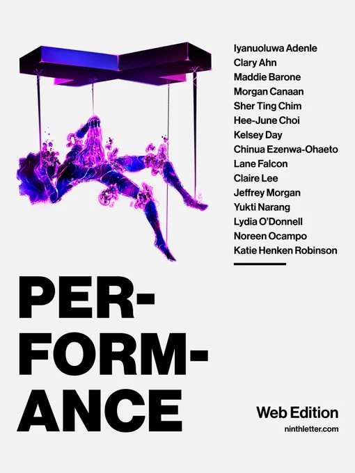 Web Edition: Performance. Featuring work from: Iyanuoluwa Adenle, Clary Ahn, Maddie Barone, Morgan Canaan, Sher Ting Chim, Hee-June Choi, Kelsey Day, Chinua Ezenwa-Ohaeto, Lane Falcon, Claire Lee, Jeffrey Morgan, Yukti Narang, Lydia O’Donnell, Noreen Ocampo, Katie Henken Robinson. Art by Michael Alfred.