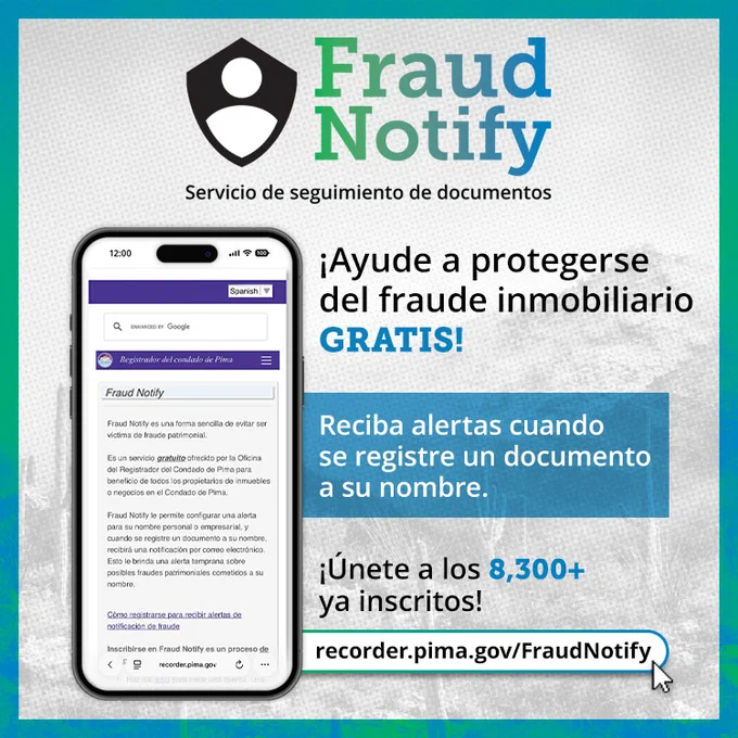 Fraud Notify: Servicio de seguimiento de documentos. ¡Ayude a protegerse del fraude inmobiliario GRATIS! Reciba alertas cuando se registre un documento a su nombre. ¡Únite a los 8,300  ya inscritos! recorder.pima.gov/FraudNotify
